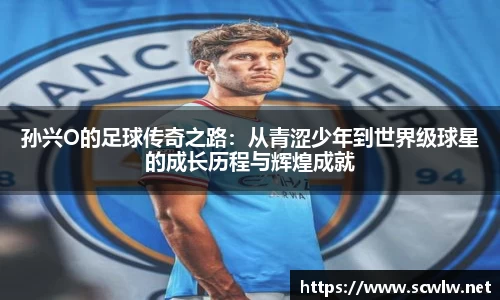 孙兴O的足球传奇之路:从青涩少年到世界级球星的成长历程与辉煌成就